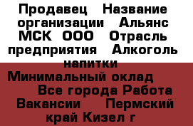 Продавец › Название организации ­ Альянс-МСК, ООО › Отрасль предприятия ­ Алкоголь, напитки › Минимальный оклад ­ 26 500 - Все города Работа » Вакансии   . Пермский край,Кизел г.